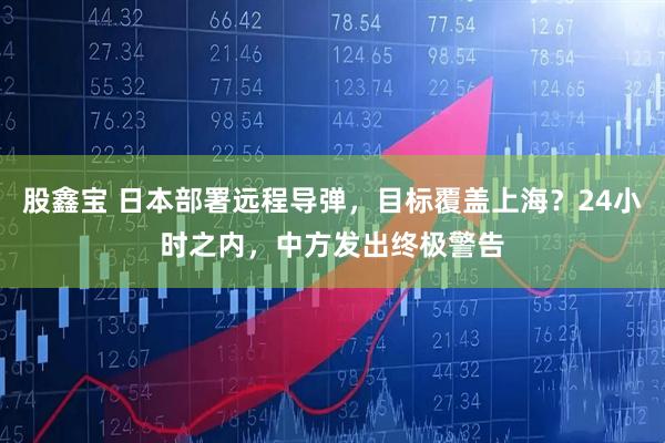 股鑫宝 日本部署远程导弹，目标覆盖上海？24小时之内，中方发出终极警告