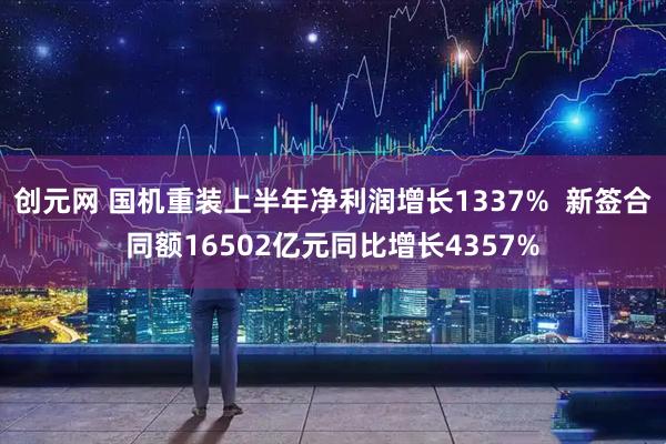 创元网 国机重装上半年净利润增长1337% 新签合同额16502亿元同比增长4357%