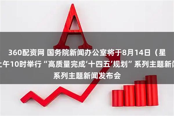 360配资网 国务院新闻办公室将于8月14日（星期四）上午10时举行“高质量完成‘十四五’规划”系列主题新闻发布会