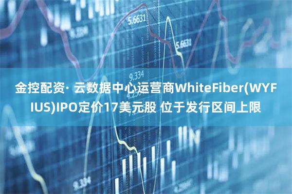 金控配资· 云数据中心运营商WhiteFiber(WYFIUS)IPO定价17美元股 位于发行区间上限