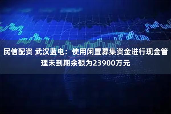 民信配资 武汉蓝电：使用闲置募集资金进行现金管理未到期余额为23900万元