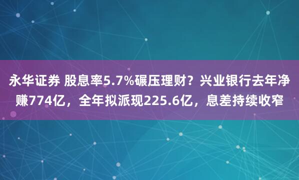 永华证券 股息率5.7%碾压理财?兴业银行去年净赚774亿,全年拟派现225.6亿,息差持续收窄