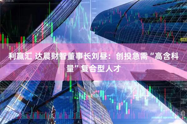 利赢汇 达晨财智董事长刘昼:创投急需“高含科量”复合型人才