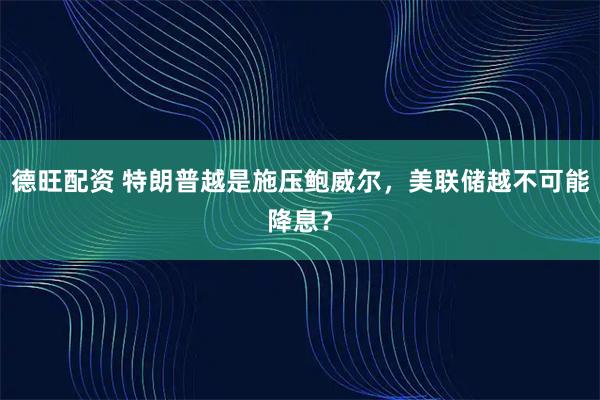 德旺配资 特朗普越是施压鲍威尔，美联储越不可能降息？