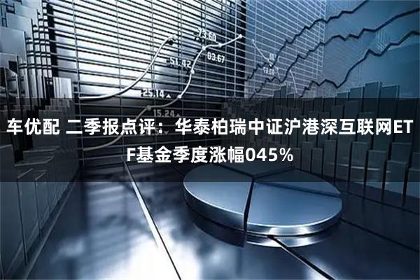 车优配 二季报点评:华泰柏瑞中证沪港深互联网ETF基金季度涨幅045%