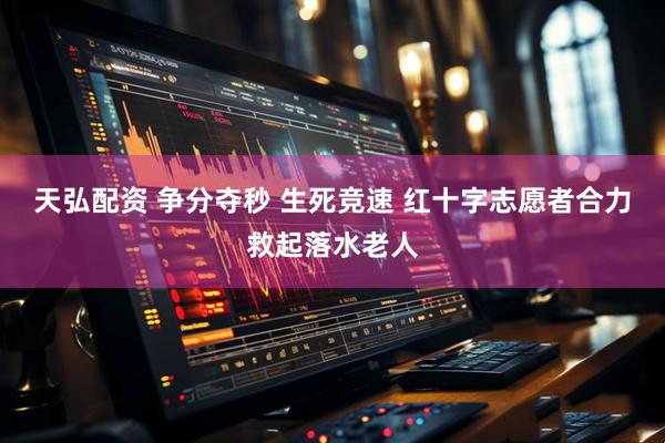 天弘配资 争分夺秒 生死竞速 红十字志愿者合力救起落水老人