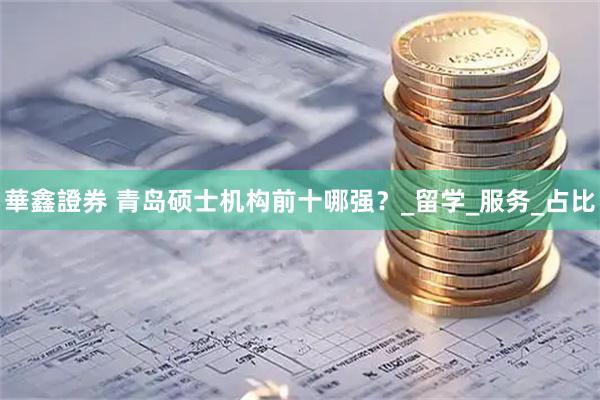 華鑫證券 青岛硕士机构前十哪强？_留学_服务_占比