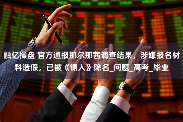 融亿操盘 官方通报那尔那茜调查结果，涉嫌报名材料造假，已被《镖人》除名_问题_高考_毕业