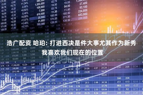 浩广配资 哈珀: 打进西决是件大事尤其作为新秀 我喜欢我们现在的位置