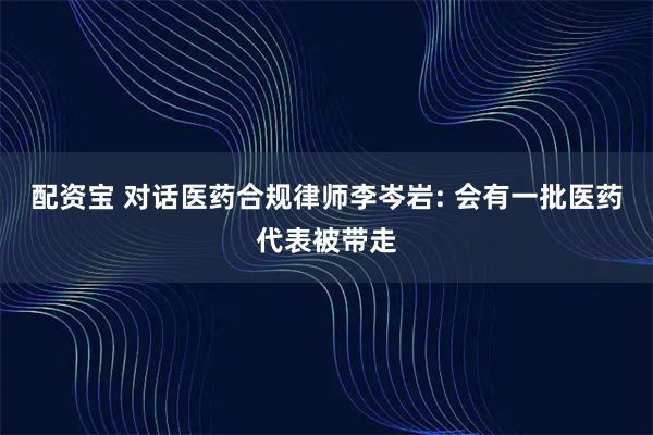 配资宝 对话医药合规律师李岑岩: 会有一批医药代表被带走