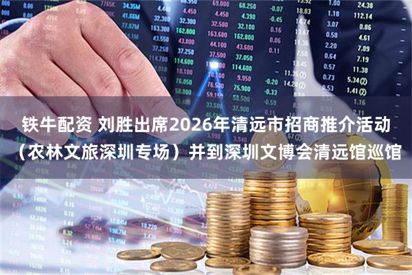 铁牛配资 刘胜出席2026年清远市招商推介活动（农林文旅深圳专场）并到深圳文博会清远馆巡馆