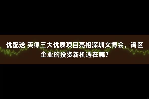优配送 英德三大优质项目亮相深圳文博会，湾区企业的投资新机遇在哪？
