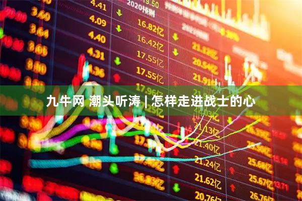 九牛网 潮头听涛 | 怎样走进战士的心