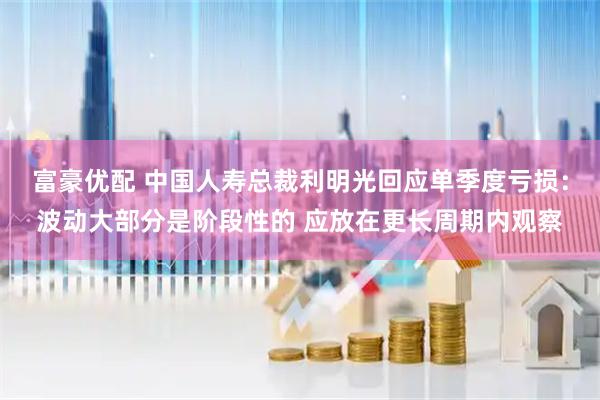 富豪优配 中国人寿总裁利明光回应单季度亏损：波动大部分是阶段性的 应放在更长周期内观察