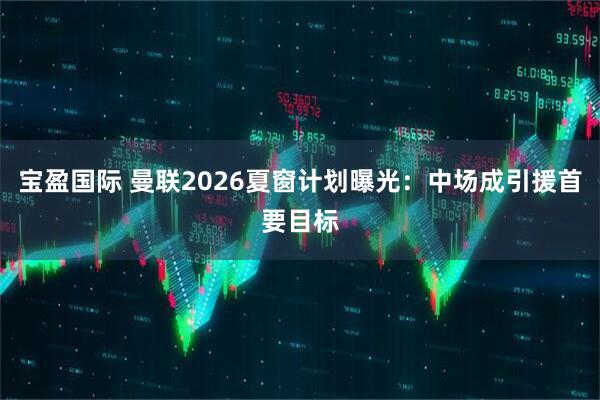宝盈国际 曼联2026夏窗计划曝光：中场成引援首要目标