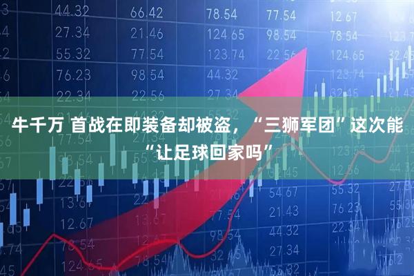 牛千万 首战在即装备却被盗，“三狮军团”这次能“让足球回家吗”