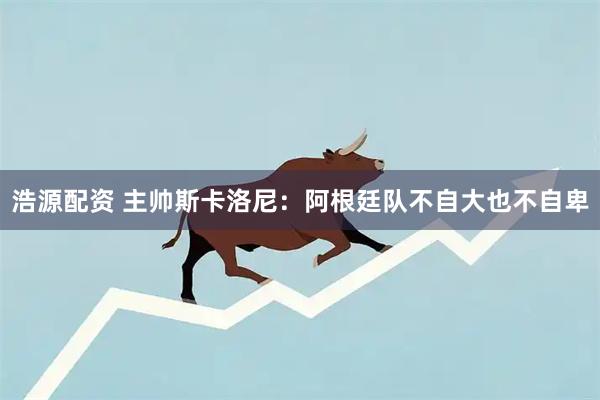 浩源配资 主帅斯卡洛尼：阿根廷队不自大也不自卑