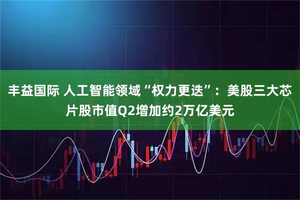 丰益国际 人工智能领域“权力更迭”：美股三大芯片股市值Q2增加约2万亿美元