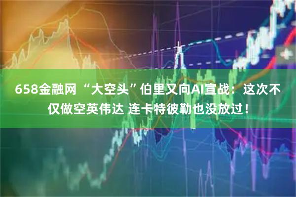 658金融网 “大空头”伯里又向AI宣战：这次不仅做空英伟达 连卡特彼勒也没放过！