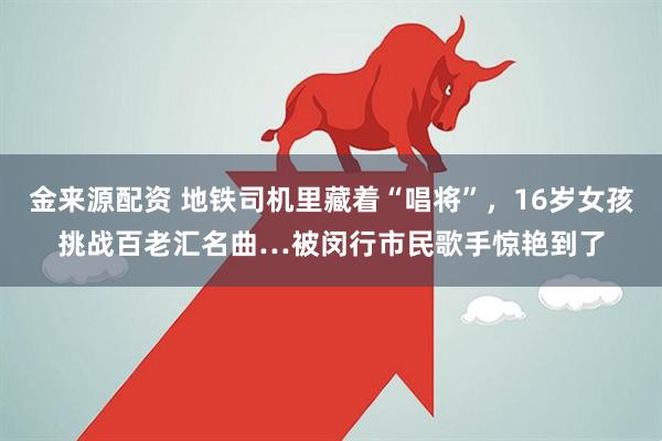 金来源配资 地铁司机里藏着“唱将”，16岁女孩挑战百老汇名曲…被闵行市民歌手惊艳到了