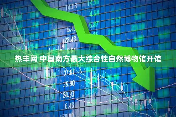 热丰网 中国南方最大综合性自然博物馆开馆