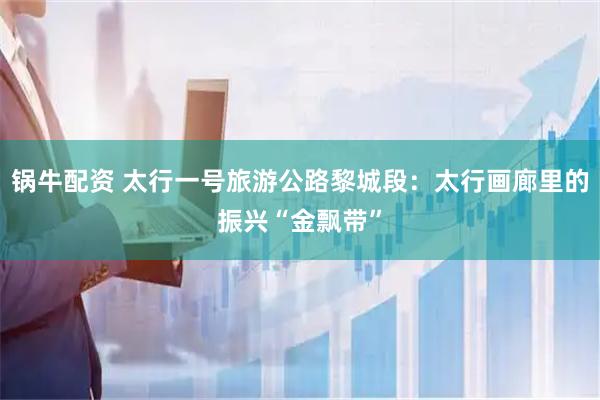 锅牛配资 太行一号旅游公路黎城段：太行画廊里的振兴“金飘带”