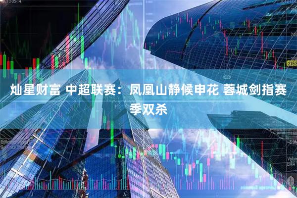 灿星财富 中超联赛：凤凰山静候申花 蓉城剑指赛季双杀