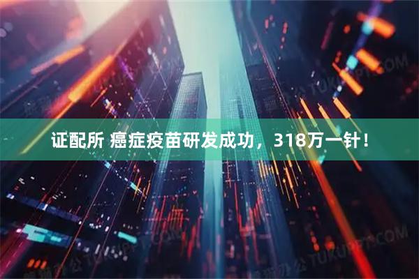 证配所 癌症疫苗研发成功，318万一针！