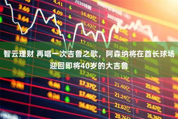 智云理财 再唱一次吉鲁之歌，阿森纳将在酋长球场迎回即将40岁的大吉鲁